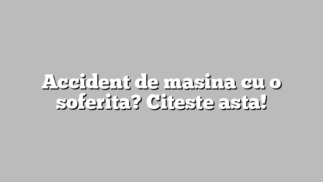 Accident de masina cu o soferita? Citeste asta!