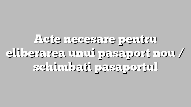 Acte necesare pentru eliberarea unui pasaport nou / schimbati pasaportul
