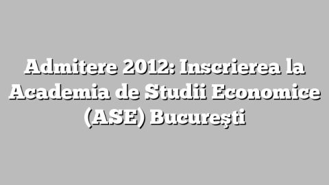Admitere 2012: Inscrierea la  Academia de Studii Economice (ASE) Bucureşti