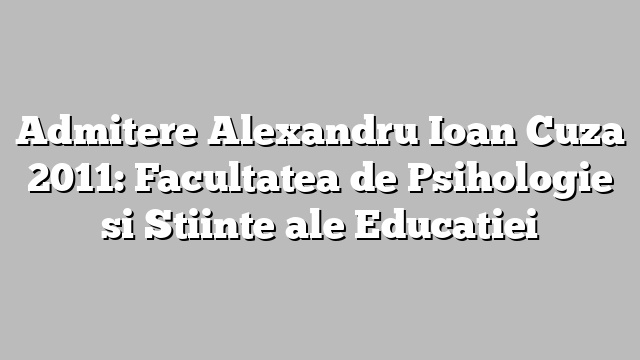 Admitere Alexandru Ioan Cuza 2011: Facultatea de Psihologie si Stiinte ale Educatiei