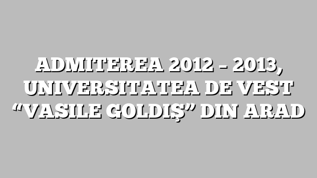 ADMITEREA 2012 – 2013, UNIVERSITATEA DE VEST “VASILE GOLDIŞ” DIN ARAD