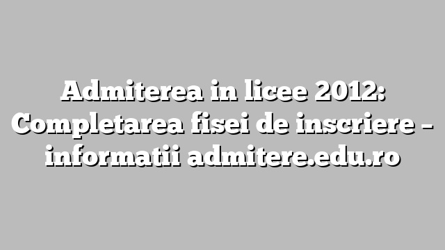 Admiterea in licee 2012: Completarea fisei de inscriere – informatii admitere.edu.ro