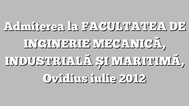 Admiterea la FACULTATEA DE INGINERIE MECANICĂ,  INDUSTRIALĂ ȘI MARITIMĂ, Ovidius iulie 2012