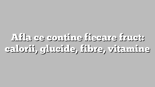 Afla ce contine fiecare fruct: calorii, glucide, fibre, vitamine