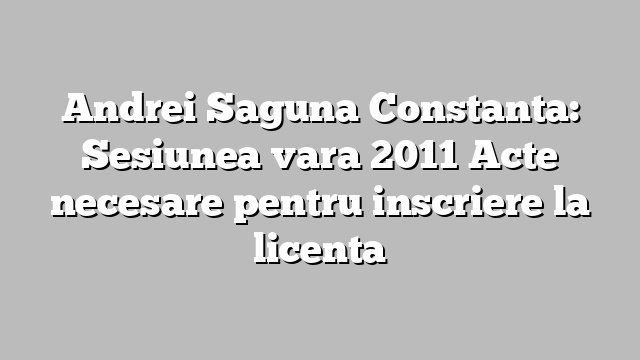 Andrei Saguna Constanta: Sesiunea vara 2011 Acte necesare pentru inscriere la licenta