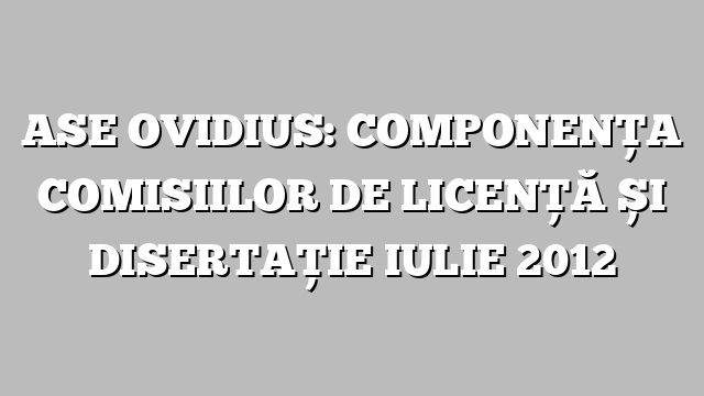 ASE OVIDIUS: COMPONENȚA COMISIILOR DE LICENȚĂ ȘI DISERTAȚIE IULIE 2012