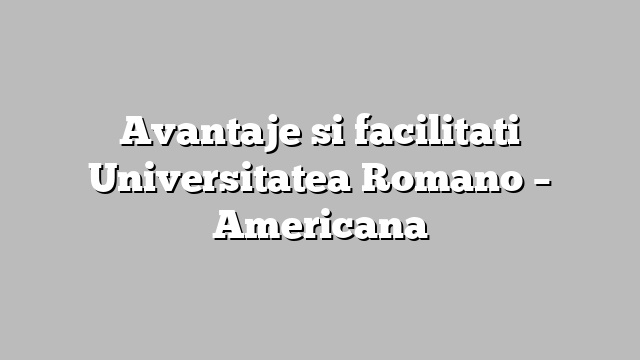 Avantaje si facilitati Universitatea Romano – Americana