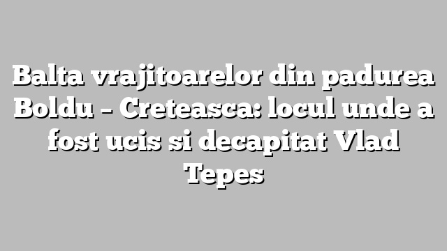 Balta vrajitoarelor din padurea Boldu – Creteasca: locul unde a fost ucis si decapitat Vlad Tepes