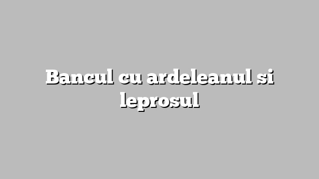 Bancul cu ardeleanul si leprosul