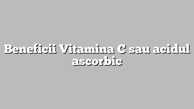Beneficii Vitamina C sau acidul ascorbic