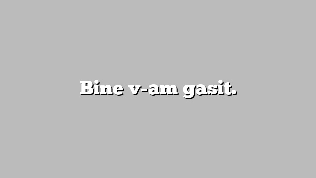 Bine v-am gasit.