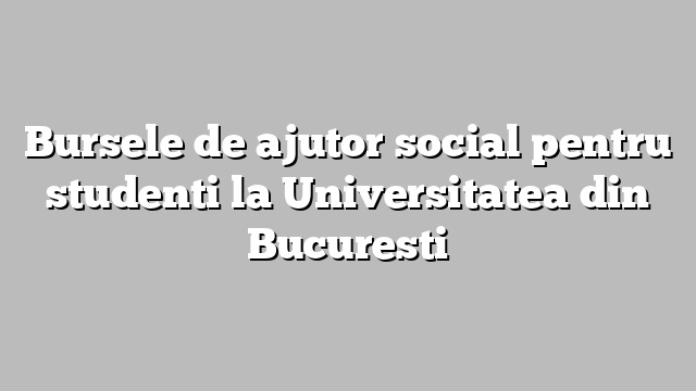 Bursele de ajutor social pentru studenti la Universitatea din Bucuresti