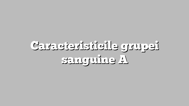 Caracteristicile grupei sanguine A