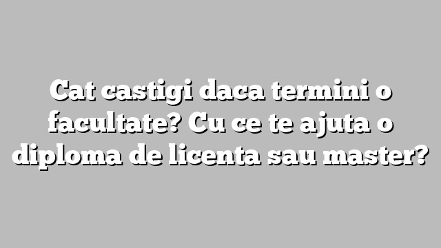Cat castigi daca termini o facultate? Cu ce te ajuta o diploma de licenta sau master?