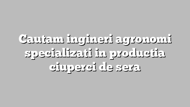 Cautam ingineri agronomi specializati in productia ciuperci de sera