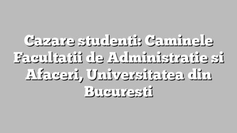 Cazare studenti: Caminele Facultatii de Administratie si Afaceri, Universitatea din Bucuresti