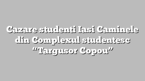 Cazare studenti Iasi Caminele din Complexul studentesc “Targusor Copou”