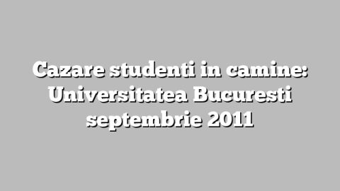 Cazare studenti in camine: Universitatea Bucuresti septembrie 2011