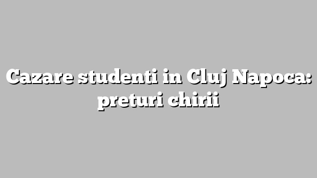 Cazare studenti in Cluj Napoca: preturi chirii