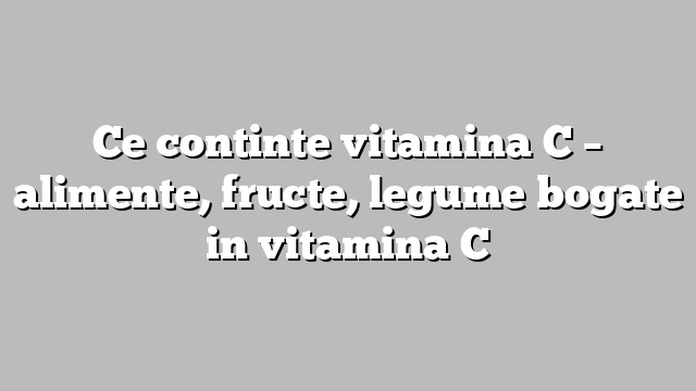 Ce continte vitamina C – alimente, fructe, legume bogate in vitamina C
