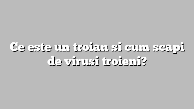 Ce este un troian si cum scapi de virusi troieni?