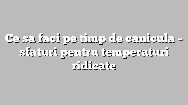 Ce sa faci pe timp de canicula – sfaturi pentru temperaturi ridicate