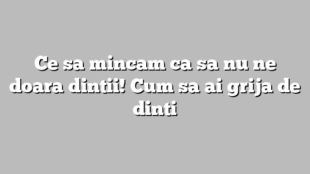 Ce sa mincam ca sa nu ne doara dintii! Cum sa ai grija de dinti