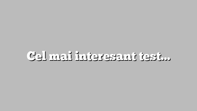 Cel mai interesant test…