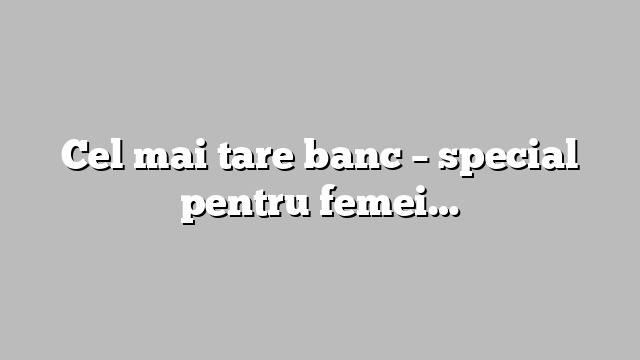 Cel mai tare banc  – special pentru femei…