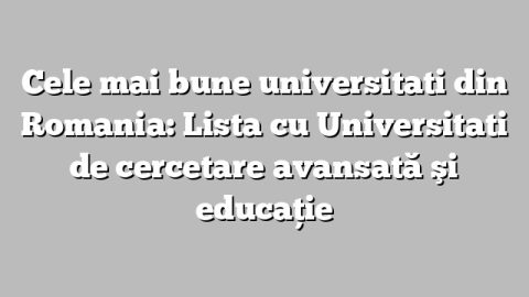 Cele mai bune universitati din Romania: Lista cu  Universitati de cercetare avansată şi educaţie