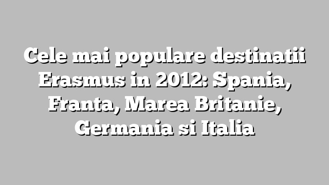 Cele mai populare destinatii Erasmus in 2012:  Spania, Franta, Marea Britanie, Germania si Italia