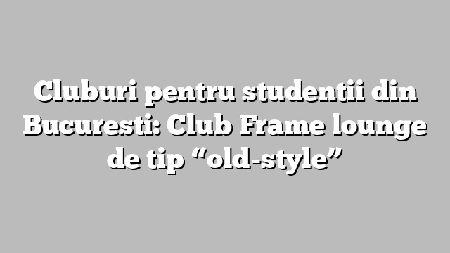 Cluburi pentru studentii din Bucuresti: Club Frame lounge de tip “old-style”