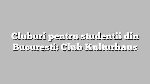 Cluburi pentru studentii din Bucuresti: Club Kulturhaus