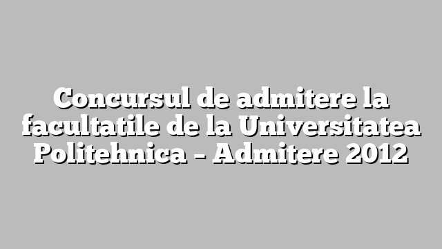 Concursul de admitere la facultatile de la Universitatea Politehnica – Admitere 2012