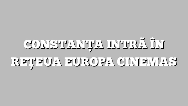 CONSTANŢA INTRĂ ÎN REŢEUA EUROPA CINEMAS