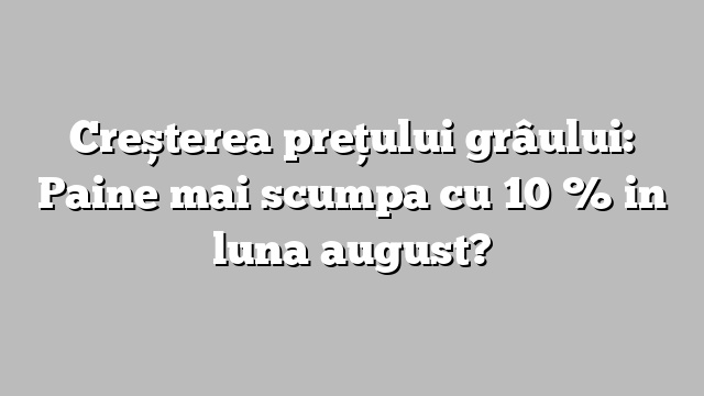 Creșterea prețului grâului: Paine mai scumpa cu 10 % in luna august?