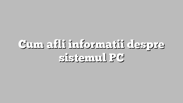 Cum afli informatii despre sistemul PC