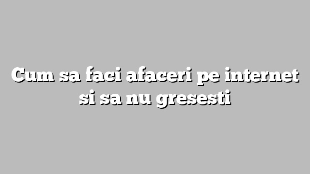 Cum sa faci afaceri pe internet si sa nu gresesti