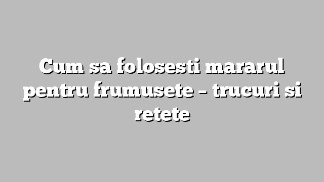 Cum sa folosesti mararul pentru frumusete – trucuri si retete