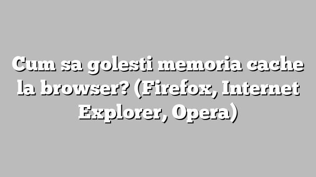 Cum sa golesti memoria cache la browser? (Firefox, Internet Explorer, Opera)