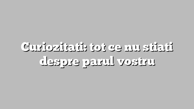 Curiozitati: tot ce nu stiati despre parul vostru