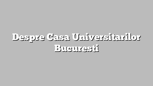 Despre Casa Universitarilor Bucuresti