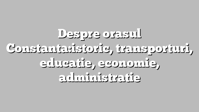 Despre orasul Constanta:istoric, transporturi, educatie, economie, administratie