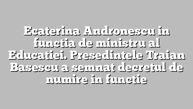 Ecaterina Andronescu in functia de ministru al Educatiei. Presedintele Traian Basescu a semnat decretul de numire in functie