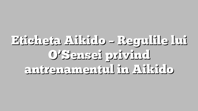 Eticheta Aikido – Regulile lui O’Sensei privind antrenamentul in Aikido