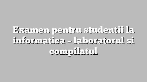 Examen pentru studentii la informatica – laboratorul si compilatul