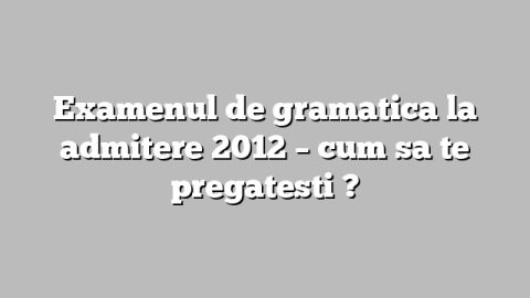 Examenul de gramatica la admitere 2012 – cum sa te pregatesti ?