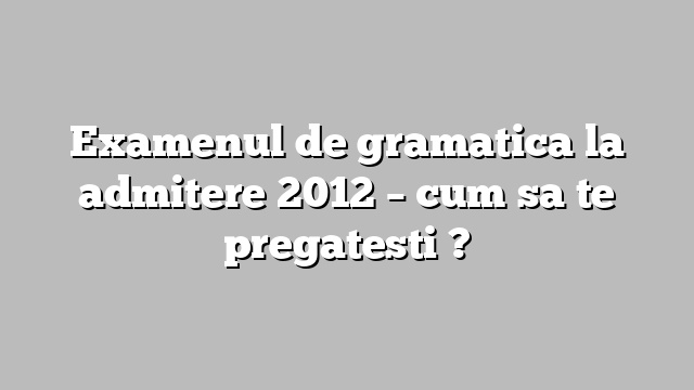 Examenul de gramatica la admitere 2012 – cum sa te pregatesti ?