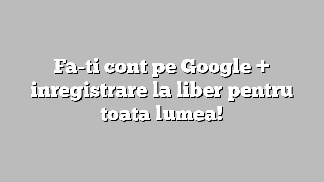 Fa-ti cont pe Google +  inregistrare la liber pentru toata lumea!