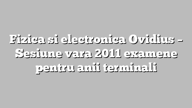Fizica si electronica Ovidius – Sesiune vara 2011 examene pentru anii terminali